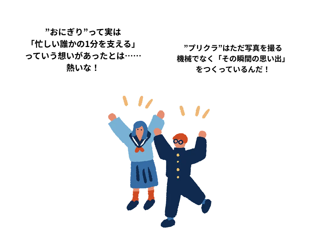 「”おにぎり”って実は 「忙しい誰かの1分を支える」 っていう想いがあったとは…… 熱いな！」 「”プリクラ”はただ写真を撮る 機械でなく「その瞬間の思い出」をつくっているんだ！」